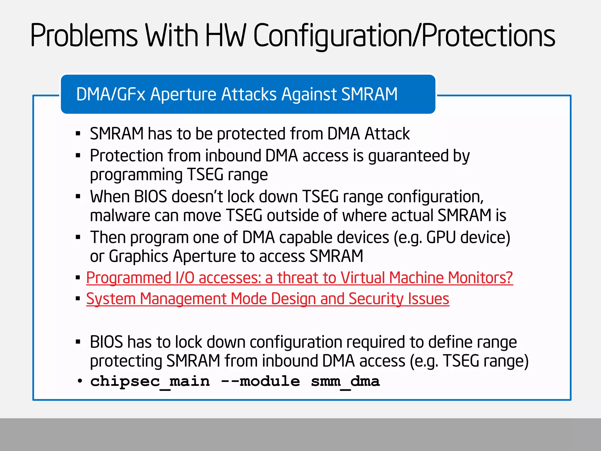 Problems With HW Configuration/Protections 
•SMRAM has to be protected from DMA Attack 
•Protection from inbound DMA access is guaranteed by programming TSEG range 
•When BIOS doesn’t lock down TSEG range configuration, malware can move TSEG outside of where actual SMRAM is 
•Then program one of DMA capable devices (e.g. GPU device) or Graphics Aperture to access SMRAM 
•Programmed I/O accesses: a threat to Virtual Machine Monitors? 
•System Management Mode Design and Security Issues 
•BIOS has to lock down configuration required to define range protecting SMRAM from inbound DMA access (e.g. TSEG range) 
•chipsec_main--module smm_dma 
DMA/GFxAperture Attacks Against SMRAM  