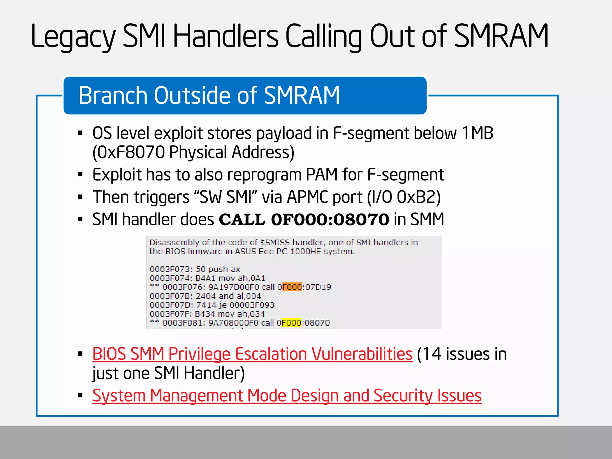 Legacy SMI Handlers Calling Out of SMRAM 
•OS level exploit stores payload in F-segment below 1MB (0xF8070 Physical Address) 
•Exploit has to also reprogram PAM for F-segment 
•Then triggers “SW SMI” via APMC port (I/O 0xB2) 
•SMI handler does CALL 0F000:08070in SMM 
•BIOS SMM Privilege Escalation Vulnerabilities(14 issues in just one SMI Handler) 
•System Management Mode Design and Security Issues 
Branch Outside of SMRAM  