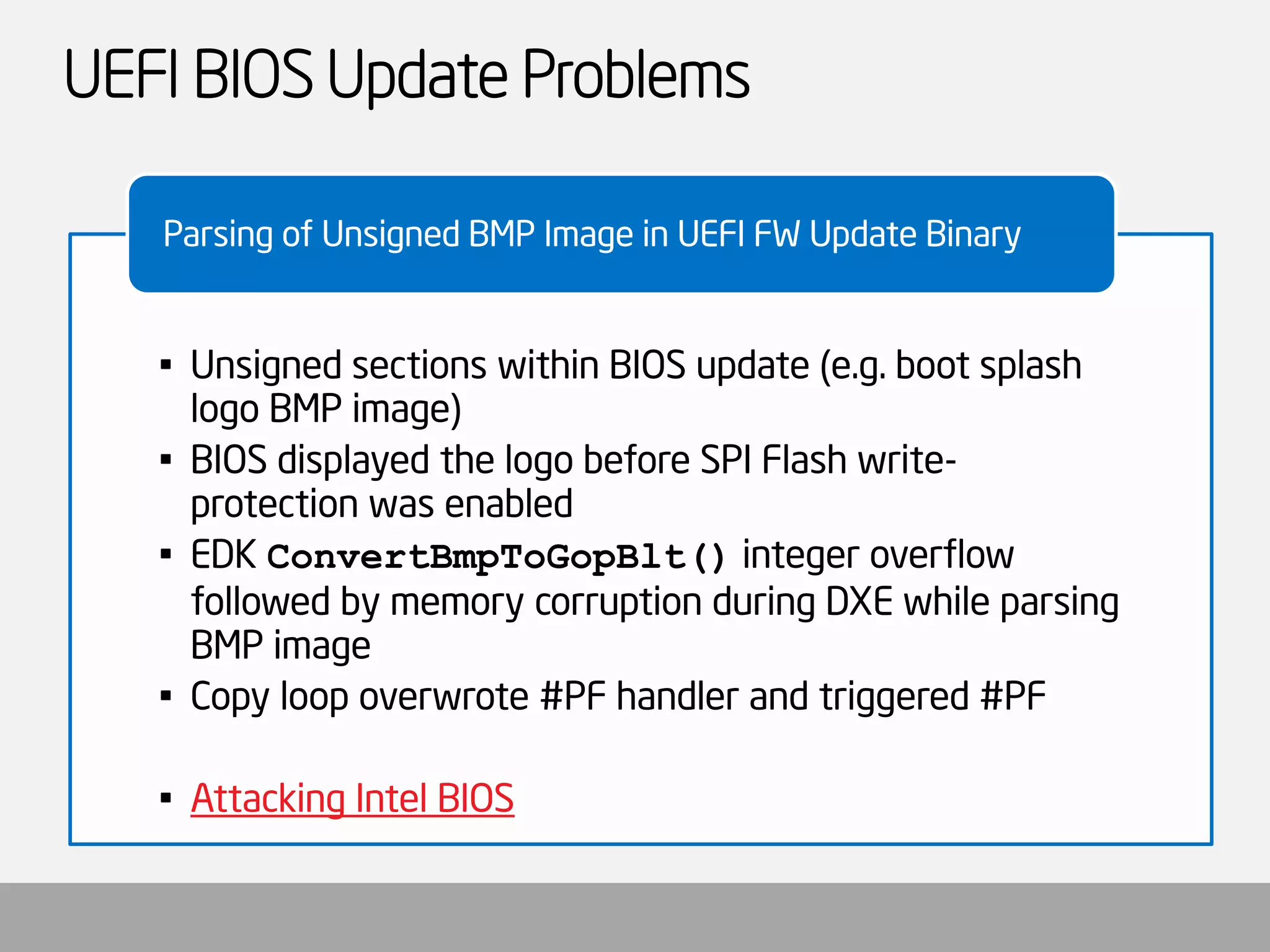 UEFI BIOS Update Problems 
•Unsigned sections within BIOS update (e.g. boot splash logo BMP image) 
•BIOS displayed the logo before SPI Flash write- protection was enabled 
•EDK ConvertBmpToGopBlt()integer overflow followed by memory corruption during DXE while parsing BMP image 
•Copy loop overwrote #PF handler and triggered #PF 
•Attacking Intel BIOS 
Parsing of Unsigned BMP Image in UEFI FW Update Binary  