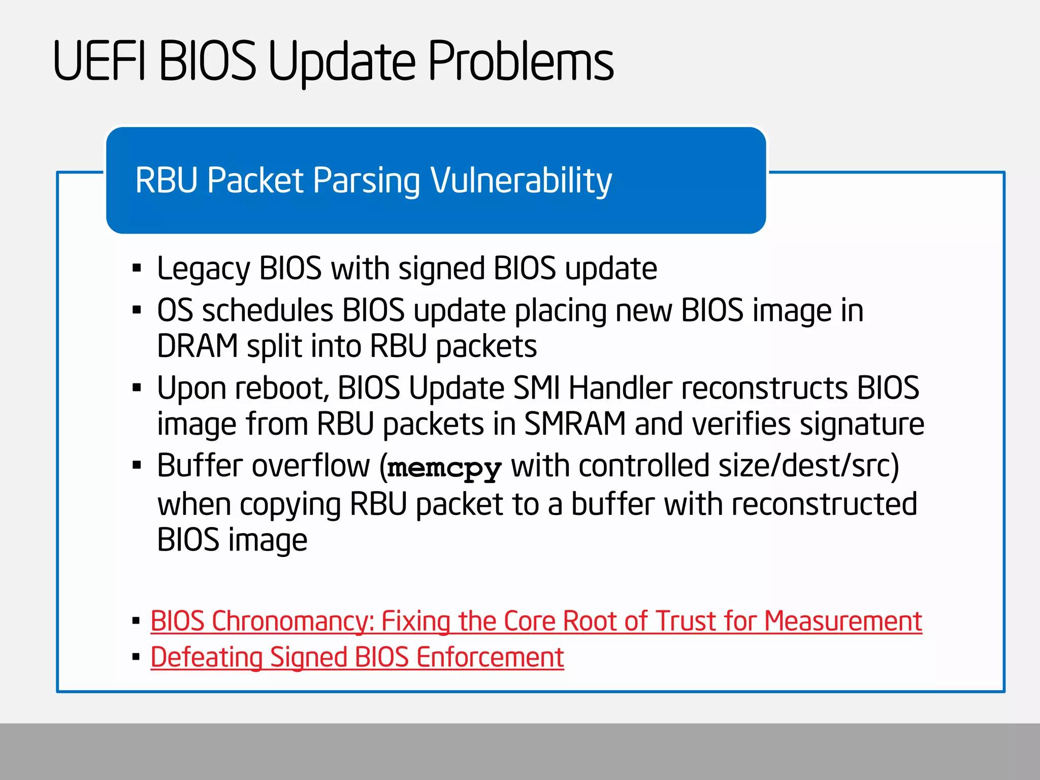 UEFI BIOS Update Problems 
•Legacy BIOS with signed BIOS update 
•OS schedules BIOS update placing new BIOS image in DRAM split into RBU packets 
•Upon reboot, BIOS Update SMI Handler reconstructs BIOS image from RBU packets in SMRAM and verifies signature 
•Buffer overflow (memcpywith controlled size/dest/src) when copying RBU packet to a buffer with reconstructed BIOS image 
•BIOS Chronomancy: Fixing the Core Root of Trust for Measurement 
•Defeating Signed BIOS Enforcement 
RBU Packet Parsing Vulnerability  