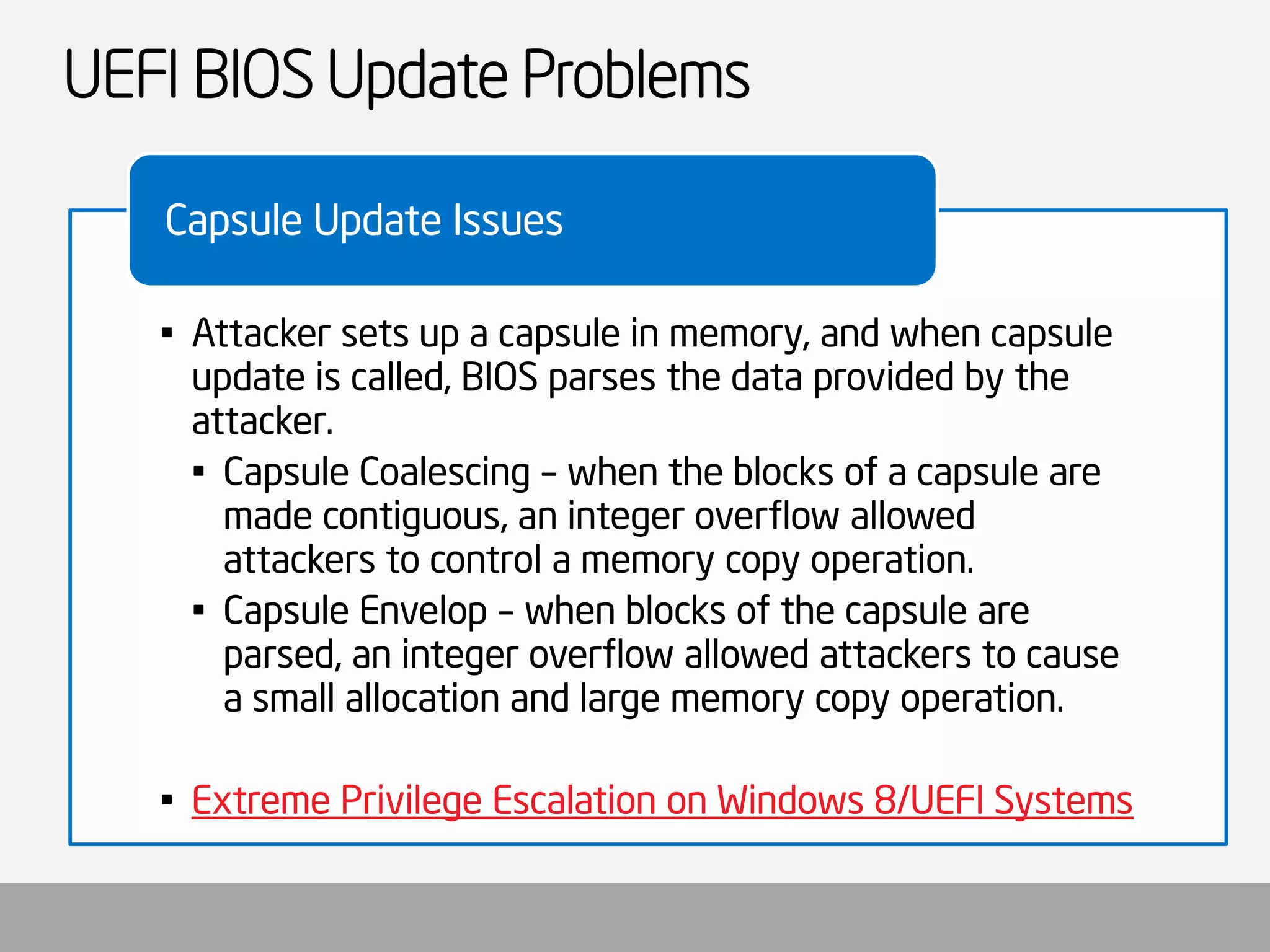 UEFI BIOS Update Problems 
•Attacker sets up a capsule in memory, and when capsule update is called, BIOS parses the data provided by the attacker. 
•Capsule Coalescing –when the blocks of a capsule are made contiguous, an integer overflow allowed attackers to control a memory copy operation. 
•Capsule Envelop –when blocks of the capsule are parsed, an integer overflow allowed attackers to cause a small allocation and large memory copy operation. 
•Extreme Privilege Escalation on Windows 8/UEFI Systems 
Capsule Update Issues  