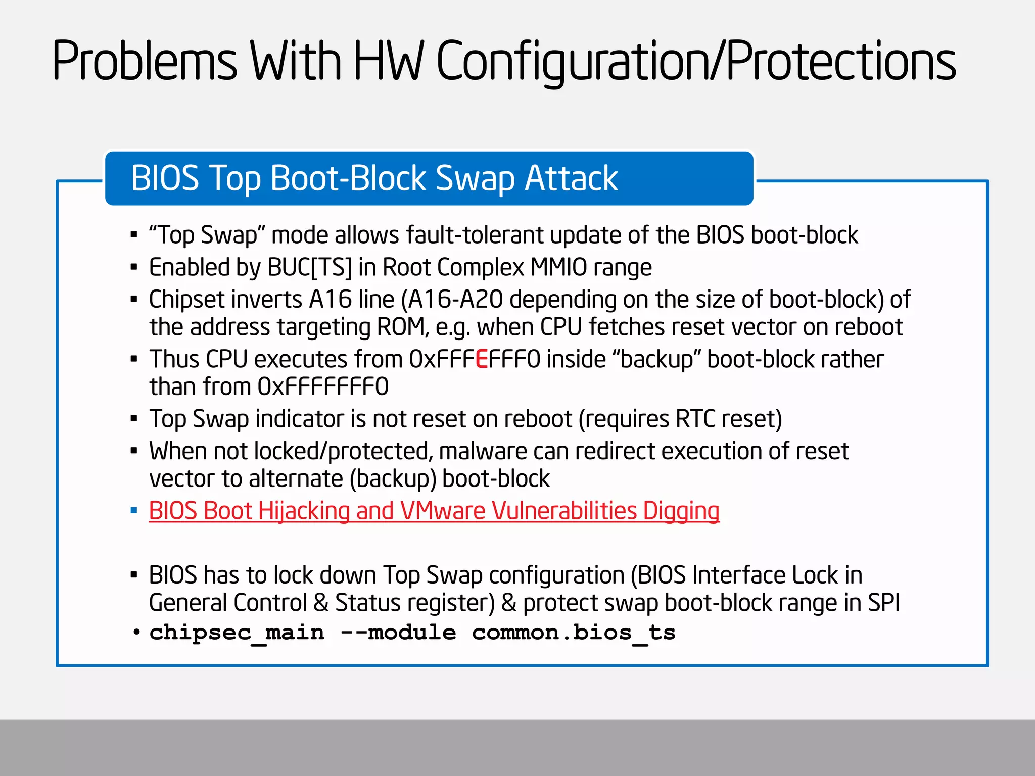 Problems With HW Configuration/Protections 
•“Top Swap” mode allows fault-tolerant update of the BIOS boot-block 
•Enabled by BUC[TS] in Root Complex MMIO range 
•Chipset inverts A16 line (A16-A20 depending on the size of boot-block) of the address targeting ROM, e.g. when CPU fetches reset vector on reboot 
•Thus CPU executes from 0xFFFEFFF0 inside “backup” boot-block rather than from 0xFFFFFFF0 
•Top Swap indicator is not reset on reboot (requires RTC reset) 
•When not locked/protected, malware can redirect execution of reset vector to alternate (backup) boot-block 
•BIOS Boot Hijacking and VMware Vulnerabilities Digging 
•BIOS has to lock down Top Swap configuration (BIOS Interface Lock in General Control & Status register) & protect swap boot-block range in SPI 
•chipsec_main--module common.bios_ts 
BIOS Top Boot-Block Swap Attack  
