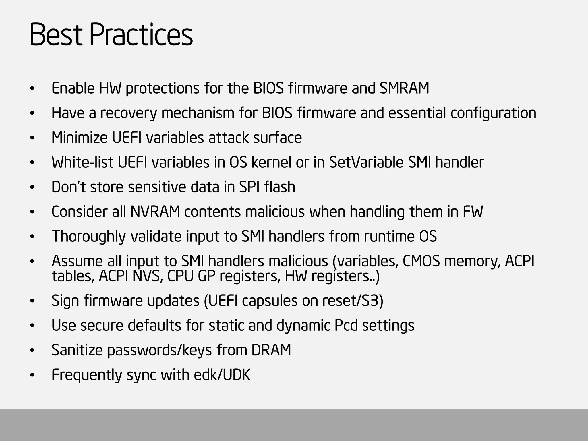 Best Practices 
•Enable HW protections for the BIOS firmware and SMRAM 
•Have a recovery mechanism for BIOS firmware and essential configuration 
•Minimize UEFI variables attack surface 
•White-list UEFI variables in OS kernel or in SetVariableSMI handler 
•Don’t store sensitive data in SPI flash 
•Consider all NVRAM contents malicious when handling them in FW 
•Thoroughly validate input to SMI handlers from runtime OS 
•Assume all input to SMI handlers malicious (variables, CMOS memory, ACPI tables, ACPI NVS, CPU GP registers, HW registers..) 
•Sign firmware updates (UEFI capsules on reset/S3) 
•Use secure defaults for static and dynamic Pcdsettings 
•Sanitize passwords/keys from DRAM 
•Frequently sync with edk/UDK  