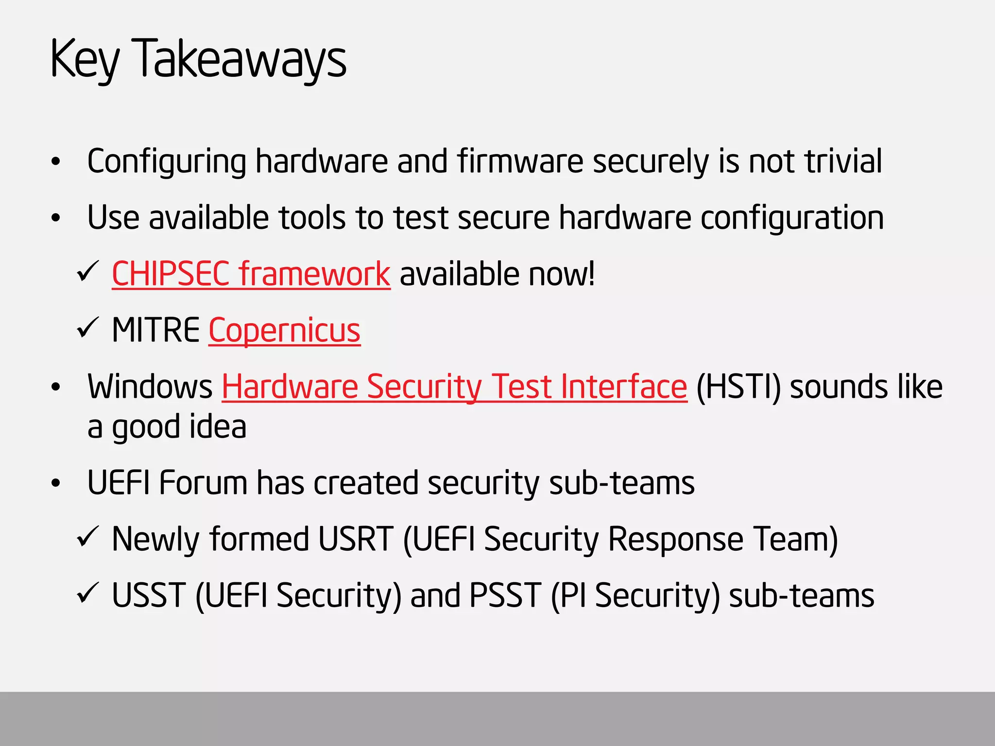 Key Takeaways 
•Configuring hardware and firmware securely is not trivial 
•Use available tools to test secure hardware configuration 
CHIPSEC frameworkavailable now! 
MITRE Copernicus 
•Windows Hardware Security Test Interface(HSTI) sounds like a good idea 
•UEFI Forum has created security sub-teams 
Newly formed USRT (UEFI Security Response Team) 
USST (UEFI Security) and PSST (PI Security) sub-teams  