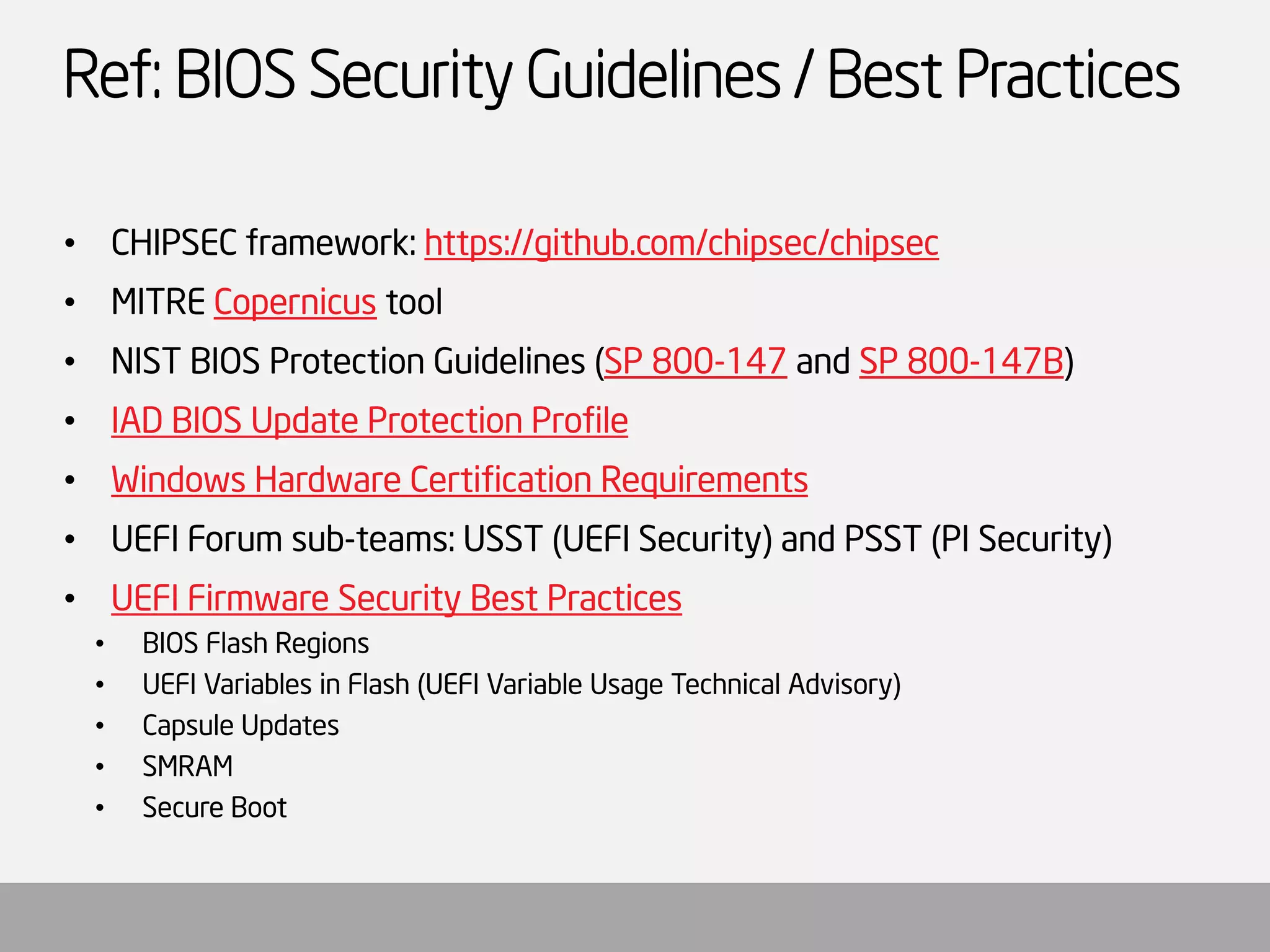 Ref: BIOS Security Guidelines / Best Practices 
•CHIPSEC framework: https://github.com/chipsec/chipsec 
•MITRE Copernicustool 
•NIST BIOS Protection Guidelines (SP 800-147and SP 800-147B) 
•IAD BIOS Update Protection Profile 
•Windows Hardware Certification Requirements 
•UEFI Forum sub-teams: USST (UEFI Security) and PSST (PI Security) 
•UEFI Firmware Security Best Practices 
•BIOS Flash Regions 
•UEFI Variables in Flash (UEFI Variable Usage Technical Advisory) 
•Capsule Updates 
•SMRAM 
•Secure Boot  