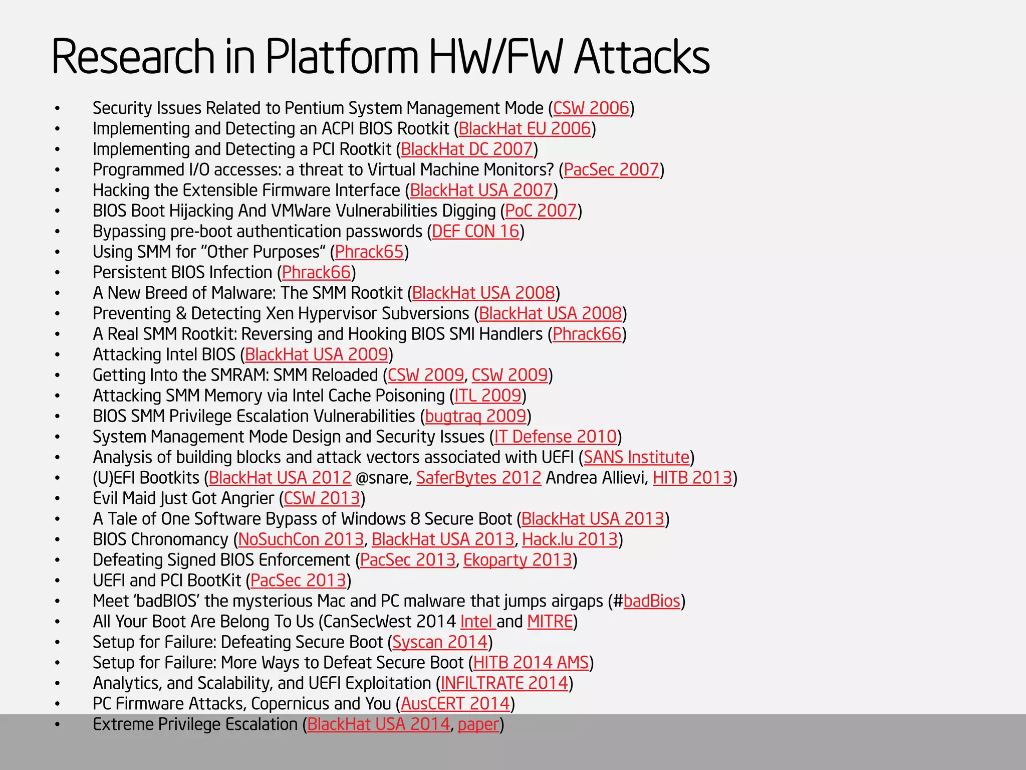 Research in Platform HW/FW Attacks 
•Security Issues Related to Pentium System Management Mode (CSW 2006) 
•Implementing and Detecting an ACPI BIOS Rootkit(BlackHatEU 2006) 
•Implementing and Detecting a PCI Rootkit(BlackHatDC 2007) 
•Programmed I/O accesses: a threat to Virtual Machine Monitors? (PacSec2007) 
•Hacking the Extensible Firmware Interface (BlackHatUSA 2007) 
•BIOS Boot Hijacking And VMWareVulnerabilities Digging (PoC 2007) 
•Bypassing pre-boot authentication passwords (DEF CON 16) 
•Using SMM for "Other Purposes“ (Phrack65) 
•Persistent BIOS Infection (Phrack66) 
•A New Breed of Malware: The SMM Rootkit(BlackHatUSA 2008) 
•Preventing & Detecting XenHypervisor Subversions (BlackHatUSA 2008) 
•A Real SMM Rootkit: Reversing and Hooking BIOS SMI Handlers (Phrack66) 
•Attacking Intel BIOS (BlackHatUSA 2009) 
•Getting Into the SMRAM: SMM Reloaded (CSW 2009, CSW 2009) 
•Attacking SMM Memory via Intel Cache Poisoning (ITL 2009) 
•BIOS SMM Privilege Escalation Vulnerabilities (bugtraq 2009) 
•System Management Mode Design and Security Issues (IT Defense 2010) 
•Analysis of building blocks and attack vectors associated with UEFI (SANS Institute) 
•(U)EFI Bootkits (BlackHatUSA 2012@snare, SaferBytes2012Andrea Allievi, HITB 2013) 
•Evil Maid Just Got Angrier (CSW 2013) 
•A Tale of One Software Bypass of Windows 8 Secure Boot (BlackHatUSA 2013) 
•BIOS Chronomancy (NoSuchCon 2013, BlackHatUSA 2013, Hack.lu 2013) 
•Defeating Signed BIOS Enforcement (PacSec2013, Ekoparty 2013) 
•UEFI and PCI BootKit(PacSec2013) 
•Meet ‘badBIOS’ the mysterious Mac and PC malware that jumps airgaps(#badBios) 
•All Your Boot Are Belong To Us (CanSecWest 2014 Intel and MITRE) 
•Setup for Failure: Defeating Secure Boot (Syscan 2014) 
•Setup for Failure: More Ways to Defeat Secure Boot (HITB 2014 AMS) 
•Analytics, and Scalability, and UEFI Exploitation (INFILTRATE 2014) 
•PC Firmware Attacks, Copernicus and You (AusCERT 2014) 
•Extreme Privilege Escalation (BlackHatUSA 2014, paper) 