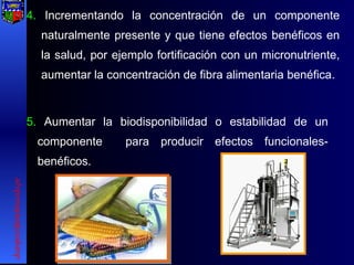 4.  Incrementando la concentración de un componente naturalmente presente y que tiene efectos benéficos en la salud, por ejemplo fortificación con un micronutriente, aumentar la concentración de fibra alimentaria benéfica. 5.  Aumentar la biodisponibilidad o estabilidad de un componente  para producir efectos funcionales-benéficos. [email_address] 