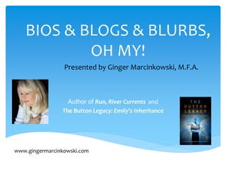 BIOS & BLOGS & BLURBS, 
OH MY! 
Presented by Ginger Marcinkowski, M.F.A. 
Author of Run, River Currents and 
The Button Legacy: Emily’s Inheritance 
www.gingermarcinkowski.com 
 