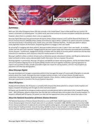 Defeating Diabetes
    Bioscape Digital’s proposal for
    RWJF Games Challenge Phase1
    Friday, February 22, 2013


Summary:
With over 136 million Emergency Room (ER) visits annually in the United States1, there is little doubt that our country’s ER
system is stretched to its breaking point. As a direct result, wait times continue to increase and patient satisfaction plummets.
However, where there is a problem, there is also an opportunity.
Bioscape Digital (Bioscape) has partnered with ER Express (https://www.erexpress.com/) and the National Association of
Chronic Disease Directors (NACDD) (https://www.chronicdisease.org) to deliver a platform for patient education via tablets
and interactive kiosks in ER waiting rooms, health clinics and other treatment facilities. The Bioscape platform delivers
easily digestible modules of information, empowering patients to engage in their own health.
By activating2 or engaging with these patients, Bioscape enables patients to take a stake in their own health. As multiple
studies over the years have indicated, engaged patients decrease system wide costs frequently associated with preventable
chronic diseases. Furthermore, engagement directly correlates with the ability to increase patient satisfaction and decrease
instances of re-admittance; both measures critical for reimbursement in the future.
Bioscape’s platform utilizes a mixture of tools such as interactive quizzes, educational modules, and 3D games delivered via
tablet and kiosk to deliver easily understandable health information that can empower the patient.
Working together in partnership, Bioscape, ER Express and NACDD are better educating patients, and for the Robert Wood
Johnson Foundation Aligning Forces for Quality (AF4Q) Initiative will work together to develop a gaming application to
capture vast quantities of data, provide actionable insight into reason for visit by location, common misconceptions by
population and other key demographics.

About Bioscape Digital:
Bioscape developed and manages a proprietary platform that leverages the power of customizable 3D graphics to educate
patients about their health. Bioscape illustrates complex medical concepts, such as heart disease, through easy-to-
understand, interactive modules. By partnering with hospitals, clinics, doctors, medical schools and the government,
Bioscope is positioned to transform the future of patient education.

About ER Express:
Headquartered in Atlanta, GA, ER Express is a privately held company that allows patients to compare nearby hospitals and
bypass a hospital's ER waiting room through an online reservation system.
ER Express was founded by an emergency medicine group to provide patients with an alternative to the crowded ER waiting
room. With ER Express, patients simply enter their zip code and a preferred radius and are given a list of nearby hospitals. If a
hospital is affiliated with ER Express, the patient can view real time appointment times and then reserve their place in line.

About the National Association of Chronic Disease Directors:
The National Association of Chronic Disease Directors is a non-profit Public Health organization committed to serve the
chronic disease program directors of each state and U.S. jurisdiction. Founded in 1988, NACDD connects more than 3,000
chronic disease practitioners to advocate for preventive policies and programs, encourage knowledge sharing and develop
partnerships for health promotion. Since its founding, NACDD has been a national leader in mobilizing efforts to reduce
chronic diseases and their associated risk factors through state and community-based prevention strategies.




Bioscape Digital: RWJF Games Challenge Phase1                                                                                1
 