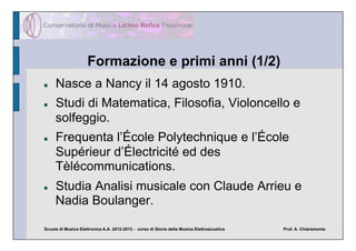 Formazione e primi anni (1/2)
    Nasce a Nancy il 14 agosto 1910.
    Studi di Matematica, Filosofia, Violoncello e
     solfeggio.
    Frequenta l’École Polytechnique e l’École
     Supérieur d’Électricité ed des
     Tèlécommunications.
    Studia Analisi musicale con Claude Arrieu e
     Nadia Boulanger.

Scuola di Musica Elettronica A.A. 2012-2013 - corso di Storia della Musica Elettroacustica   Prof. A. Chiaramonte
 