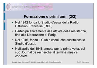 Formazione e primi anni (2/2)
•  Nel 1942 fonda lo Studio d’essai della Radio
   Diffusion Française (RDF).
•  Partecipa attivamente alle attività della resistenza,
   fino alla Liberazione di Parigi.
•  Nel 1946, fonda il Club d'essai, che sostituisce lo
   Studio d’essai.
•  Nell’aprile del 1948 annota per la prima volta, sul
   suo Journal de recherche, il termine musica
   concreta.
Scuola di Musica Elettronica A.A. 2012-2013 - corso di Storia della Musica Elettroacustica   Prof. A. Chiaramonte
 