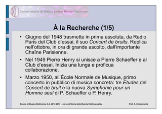 À la Recherche (1/5)
•  Giugno del 1948 trasmette in prima assoluta, da Radio
   Paris del Club d’essai, il suo Concert de bruits. Replica
   nell’ottobre, in ora di grande ascolto, dall’importante
   Chaîne Parisienne.
•  Nel 1949 Pierre Henry si unisce a Pierre Schaeffer e al
   Club d’essai. Inizia una lunga e proficua
   collaborazione.
•  Marzo 1950, all’Ècole Normale de Musique, primo
   concerto in pubblico di musica concreta: tre Études del
   Concert de bruit e la nuova Symphonie pour un
   Homme seul di P. Schaeffer e P. Henry.

Scuola di Musica Elettronica A.A. 2012-2013 - corso di Storia della Musica Elettroacustica   Prof. A. Chiaramonte
 