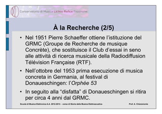 À la Recherche (2/5)
•  Nel 1951 Pierre Schaeffer ottiene l’istituzione del
   GRMC (Groupe de Recherche de musique
   Concrète), che sostituisce il Club d’essai in seno
   alle attività di ricerca musicale della Radiodiffusion
   Télévision Française (RTF).
•  Nell’ottobre del 1953 prima esecuzione di musica
   concreta in Germania, al festival di
   Donaueschingen: l’Orphée 53
•  In seguito alla “disfatta” di Donaueschingen si ritira
   per circa 4 anni dal GRMC.
Scuola di Musica Elettronica A.A. 2012-2013 - corso di Storia della Musica Elettroacustica   Prof. A. Chiaramonte
 