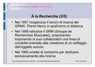 À la Recherche (3/5)
•  Nel 1957 riorganizza il lavoro di ricerca del
   GRMC. Pierre Henry in quell’anno si distacca.
•  Nel 1958 istituisce il GRM (Groupe de
   Recherches Musicales), proponendo-
   imponendo ai suoi collaboratori una linea di
   condotta orientata alla creazione di un solfeggio
   dell’oggetto sonoro.
•  Nel 1960 smette di comporre per dedicarsi
   esclusivamente alla ricerca.
Scuola di Musica Elettronica A.A. 2012-2013 - corso di Storia della Musica Elettroacustica   Prof. A. Chiaramonte
 