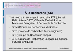 À la Recherche (4/5)
Tra il 1960 e il 1974 dirige, in seno alla RTF (che nel
     1964 diviene ORTF, Office de Radiodiffusion
     Télévision Française), il Service de la Recherche.
•  GRM (Groupe de Recherches Musicales)
•  GRT (Groupe de recherches Technologiques)
•  GRI (Groupe de Recherche Image)
•  GRL (Groupe de Recherches Langage poi Groupe
   d'Etudes Critiques).

Scuola di Musica Elettronica A.A. 2012-2013 - corso di Storia della Musica Elettroacustica   Prof. A. Chiaramonte
 