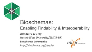 Alasdair J G Gray
Heriot-Watt University/ELIXIR-UK
Bioschemas Community
http://bioschemas.org/people/
Bioschemas:
Enabling Findability & Interoperability
 
