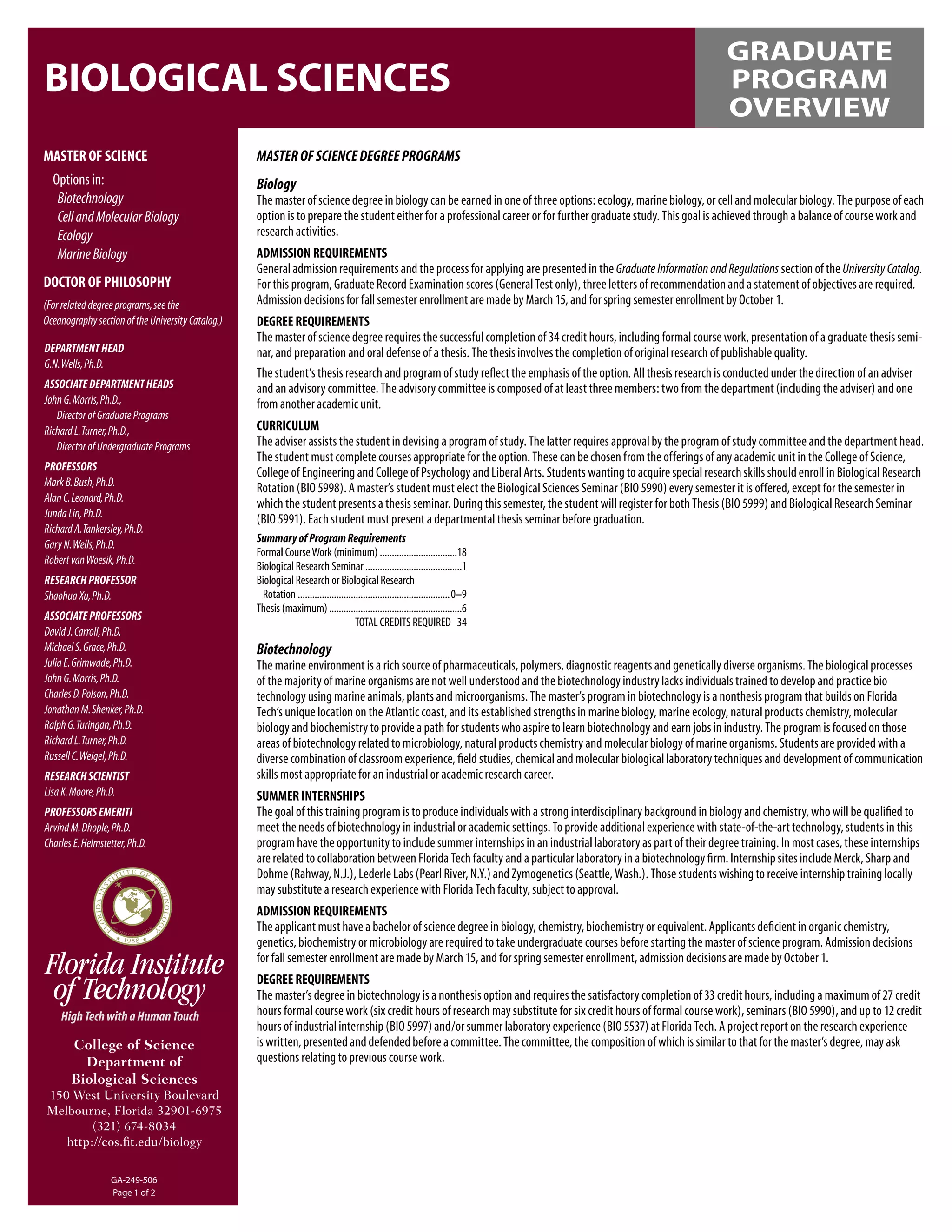 GRADUATE
BIOLOGICAL SCIENCES                                                                                                                                             PROGRAM
                                                                                                                                                                OVERVIEW
MASTER OF SCIENCE                                  MASTER OF SCIENCE DEGREE PROGRAMS
 Options in:                                       Biology
  Biotechnology                                    The master of science degree in biology can be earned in one of three options: ecology, marine biology, or cell and molecular biology. The purpose of each
  Cell and Molecular Biology                       option is to prepare the student either for a professional career or for further graduate study. This goal is achieved through a balance of course work and
  Ecology                                          research activities.
  Marine Biology                                   ADMISSION REQUIREMENTS
                                                   General admission requirements and the process for applying are presented in the Graduate Information and Regulations section of the University Catalog.
DOCTOR OF PHILOSOPHY                               For this program, Graduate Record Examination scores (General Test only), three letters of recommendation and a statement of objectives are required.
(For related degree programs, see the              Admission decisions for fall semester enrollment are made by March 15, and for spring semester enrollment by October 1.
Oceanography section of the University Catalog.)   DEGREE REQUIREMENTS
                                                   The master of science degree requires the successful completion of 34 credit hours, including formal course work, presentation of a graduate thesis semi-
DEPARTMENT HEAD                                    nar, and preparation and oral defense of a thesis. The thesis involves the completion of original research of publishable quality.
G.N. Wells, Ph.D.
                                                   The student’s thesis research and program of study reﬂect the emphasis of the option. All thesis research is conducted under the direction of an adviser
ASSOCIATE DEPARTMENT HEADS                         and an advisory committee. The advisory committee is composed of at least three members: two from the department (including the adviser) and one
John G. Morris, Ph.D.,                             from another academic unit.
   Director of Graduate Programs
Richard L. Turner, Ph.D.,                          CURRICULUM
   Director of Undergraduate Programs              The adviser assists the student in devising a program of study. The latter requires approval by the program of study committee and the department head.
                                                   The student must complete courses appropriate for the option. These can be chosen from the offerings of any academic unit in the College of Science,
PROFESSORS                                         College of Engineering and College of Psychology and Liberal Arts. Students wanting to acquire special research skills should enroll in Biological Research
Mark B. Bush, Ph.D.                                Rotation (BIO 5998). A master’s student must elect the Biological Sciences Seminar (BIO 5990) every semester it is offered, except for the semester in
Alan C. Leonard, Ph.D.                             which the student presents a thesis seminar. During this semester, the student will register for both Thesis (BIO 5999) and Biological Research Seminar
Junda Lin, Ph.D.                                   (BIO 5991). Each student must present a departmental thesis seminar before graduation.
Richard A. Tankersley, Ph.D.
                                                   Summary of Program Requirements
Gary N. Wells, Ph.D.
                                                   Formal Course Work (minimum) ................................18
Robert van Woesik, Ph.D.                           Biological Research Seminar ........................................1
RESEARCH PROFESSOR                                 Biological Research or Biological Research
Shaohua Xu, Ph.D.                                   Rotation ...............................................................0–9
                                                   Thesis (maximum) .......................................................6
ASSOCIATE PROFESSORS                                                                 TOTAL CREDITS REQUIRED 34
David J. Carroll, Ph.D.
Michael S. Grace, Ph.D.                            Biotechnology
Julia E. Grimwade, Ph.D.                           The marine environment is a rich source of pharmaceuticals, polymers, diagnostic reagents and genetically diverse organisms. The biological processes
John G. Morris, Ph.D.                              of the majority of marine organisms are not well understood and the biotechnology industry lacks individuals trained to develop and practice bio
Charles D. Polson, Ph.D.                           technology using marine animals, plants and microorganisms. The master’s program in biotechnology is a nonthesis program that builds on Florida
Jonathan M. Shenker, Ph.D.                         Tech’s unique location on the Atlantic coast, and its established strengths in marine biology, marine ecology, natural products chemistry, molecular
Ralph G. Turingan, Ph.D.                           biology and biochemistry to provide a path for students who aspire to learn biotechnology and earn jobs in industry. The program is focused on those
Richard L. Turner, Ph.D.                           areas of biotechnology related to microbiology, natural products chemistry and molecular biology of marine organisms. Students are provided with a
Russell C. Weigel, Ph.D.                           diverse combination of classroom experience, ﬁeld studies, chemical and molecular biological laboratory techniques and development of communication
RESEARCH SCIENTIST                                 skills most appropriate for an industrial or academic research career.
Lisa K. Moore, Ph.D.                               SUMMER INTERNSHIPS
PROFESSORS EMERITI                                 The goal of this training program is to produce individuals with a strong interdisciplinary background in biology and chemistry, who will be qualiﬁed to
Arvind M. Dhople, Ph.D.                            meet the needs of biotechnology in industrial or academic settings. To provide additional experience with state-of-the-art technology, students in this
Charles E. Helmstetter, Ph.D.                      program have the opportunity to include summer internships in an industrial laboratory as part of their degree training. In most cases, these internships
                                                   are related to collaboration between Florida Tech faculty and a particular laboratory in a biotechnology ﬁrm. Internship sites include Merck, Sharp and
                                                   Dohme (Rahway, N.J.), Lederle Labs (Pearl River, N.Y.) and Zymogenetics (Seattle, Wash.). Those students wishing to receive internship training locally
                                                   may substitute a research experience with Florida Tech faculty, subject to approval.
                                                   ADMISSION REQUIREMENTS
                                                   The applicant must have a bachelor of science degree in biology, chemistry, biochemistry or equivalent. Applicants deﬁcient in organic chemistry,
                                                   genetics, biochemistry or microbiology are required to take undergraduate courses before starting the master of science program. Admission decisions
                                                   for fall semester enrollment are made by March 15, and for spring semester enrollment, admission decisions are made by October 1.
                                                   DEGREE REQUIREMENTS
                                                   The master’s degree in biotechnology is a nonthesis option and requires the satisfactory completion of 33 credit hours, including a maximum of 27 credit
                                                   hours formal course work (six credit hours of research may substitute for six credit hours of formal course work), seminars (BIO 5990), and up to 12 credit
                                                   hours of industrial internship (BIO 5997) and/or summer laboratory experience (BIO 5537) at Florida Tech. A project report on the research experience
       College of Science                          is written, presented and defended before a committee. The committee, the composition of which is similar to that for the master’s degree, may ask
         Department of                             questions relating to previous course work.
       Biological Sciences
150 West University Boulevard
Melbourne, Florida 32901-6975
        (321) 674-8034
   http://cos.ﬁt.edu/biology


                  GA-249-506
                  Page 1 of 2
 