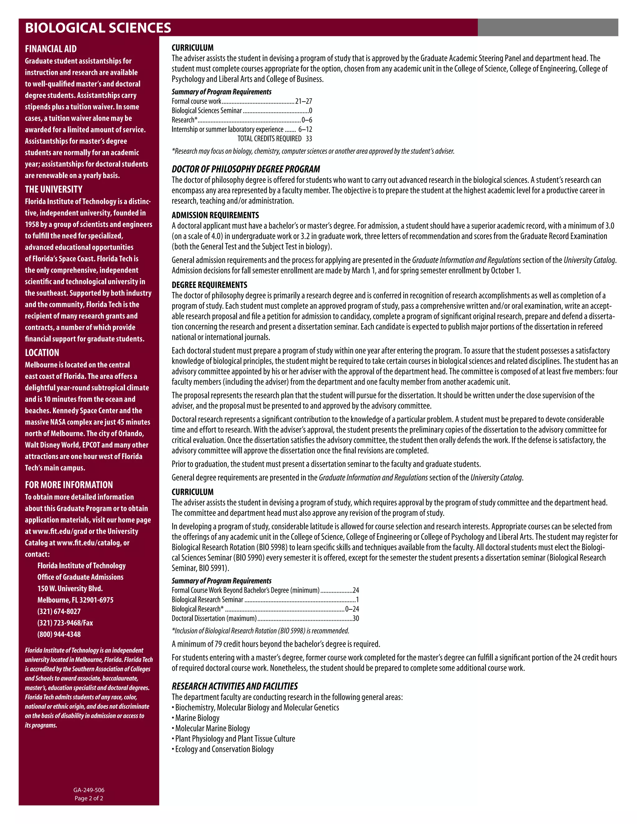 BIOLOGICAL SCIENCES
FINANCIAL AID                                            CURRICULUM
Graduate student assistantships for                      The adviser assists the student in devising a program of study that is approved by the Graduate Academic Steering Panel and department head. The
instruction and research are available                   student must complete courses appropriate for the option, chosen from any academic unit in the College of Science, College of Engineering, College of
to well-qualiﬁed master’s and doctoral
                                                         Psychology and Liberal Arts and College of Business.
degree students. Assistantships carry                    Summary of Program Requirements
                                                         Formal course work .............................................21–27
stipends plus a tuition waiver. In some                  Biological Sciences Seminar .........................................0
cases, a tuition waiver alone may be                     Research*................................................................0–6
awarded for a limited amount of service.                 Internship or summer laboratory experience ....... 6–12
Assistantships for master’s degree                                                         TOTAL CREDITS REQUIRED 33
students are normally for an academic                    *Research may focus on biology, chemistry, computer sciences or another area approved by the student’s adviser.
year; assistantships for doctoral students
                                                         DOCTOR OF PHILOSOPHY DEGREE PROGRAM
are renewable on a yearly basis.
                                                         The doctor of philosophy degree is offered for students who want to carry out advanced research in the biological sciences. A student’s research can
THE UNIVERSITY                                           encompass any area represented by a faculty member. The objective is to prepare the student at the highest academic level for a productive career in
Florida Institute of Technology is a distinc-            research, teaching and/or administration.
tive, independent university, founded in                 ADMISSION REQUIREMENTS
1958 by a group of scientists and engineers              A doctoral applicant must have a bachelor’s or master’s degree. For admission, a student should have a superior academic record, with a minimum of 3.0
to fulﬁll the need for specialized,                      (on a scale of 4.0) in undergraduate work or 3.2 in graduate work, three letters of recommendation and scores from the Graduate Record Examination
advanced educational opportunities                       (both the General Test and the Subject Test in biology).
of Florida’s Space Coast. Florida Tech is                General admission requirements and the process for applying are presented in the Graduate Information and Regulations section of the University Catalog.
the only comprehensive, independent                      Admission decisions for fall semester enrollment are made by March 1, and for spring semester enrollment by October 1.
scientiﬁc and technological university in                DEGREE REQUIREMENTS
the southeast. Supported by both industry                The doctor of philosophy degree is primarily a research degree and is conferred in recognition of research accomplishments as well as completion of a
and the community, Florida Tech is the                   program of study. Each student must complete an approved program of study, pass a comprehensive written and/or oral examination, write an accept-
recipient of many research grants and                    able research proposal and ﬁle a petition for admission to candidacy, complete a program of signiﬁcant original research, prepare and defend a disserta-
contracts, a number of which provide                     tion concerning the research and present a dissertation seminar. Each candidate is expected to publish major portions of the dissertation in refereed
ﬁnancial support for graduate students.                  national or international journals.
LOCATION                                                 Each doctoral student must prepare a program of study within one year after entering the program. To assure that the student possesses a satisfactory
Melbourne is located on the central                      knowledge of biological principles, the student might be required to take certain courses in biological sciences and related disciplines. The student has an
east coast of Florida. The area offers a
                                                         advisory committee appointed by his or her adviser with the approval of the department head. The committee is composed of at least ﬁve members: four
                                                         faculty members (including the adviser) from the department and one faculty member from another academic unit.
delightful year-round subtropical climate
and is 10 minutes from the ocean and                     The proposal represents the research plan that the student will pursue for the dissertation. It should be written under the close supervision of the
beaches. Kennedy Space Center and the
                                                         adviser, and the proposal must be presented to and approved by the advisory committee.
massive NASA complex are just 45 minutes                 Doctoral research represents a signiﬁcant contribution to the knowledge of a particular problem. A student must be prepared to devote considerable
north of Melbourne. The city of Orlando,                 time and effort to research. With the adviser’s approval, the student presents the preliminary copies of the dissertation to the advisory committee for
Walt Disney World, EPCOT and many other
                                                         critical evaluation. Once the dissertation satisﬁes the advisory committee, the student then orally defends the work. If the defense is satisfactory, the
                                                         advisory committee will approve the dissertation once the ﬁnal revisions are completed.
attractions are one hour west of Florida
Tech’s main campus.                                      Prior to graduation, the student must present a dissertation seminar to the faculty and graduate students.
                                                         General degree requirements are presented in the Graduate Information and Regulations section of the University Catalog.
FOR MORE INFORMATION
To obtain more detailed information
                                                         CURRICULUM
                                                         The adviser assists the student in devising a program of study, which requires approval by the program of study committee and the department head.
about this Graduate Program or to obtain
                                                         The committee and department head must also approve any revision of the program of study.
application materials, visit our home page
at www.ﬁt.edu/grad or the University
                                                         In developing a program of study, considerable latitude is allowed for course selection and research interests. Appropriate courses can be selected from
                                                         the offerings of any academic unit in the College of Science, College of Engineering or College of Psychology and Liberal Arts. The student may register for
Catalog at www.ﬁt.edu/catalog, or
                                                         Biological Research Rotation (BIO 5998) to learn speciﬁc skills and techniques available from the faculty. All doctoral students must elect the Biologi-
contact:                                                 cal Sciences Seminar (BIO 5990) every semester it is offered, except for the semester the student presents a dissertation seminar (Biological Research
    Florida Institute of Technology                      Seminar, BIO 5991).
    Ofﬁce of Graduate Admissions                         Summary of Program Requirements
    150 W. University Blvd.                              Formal Course Work Beyond Bachelor’s Degree (minimum) ....................24
    Melbourne, FL 32901-6975                             Biological Research Seminar .....................................................................1
    (321) 674-8027                                       Biological Research* ..........................................................................0–24
                                                         Doctoral Dissertation (maximum) ...........................................................30
    (321) 723-9468/Fax
    (800) 944-4348                                       *Inclusion of Biological Research Rotation (BIO 5998) is recommended.
                                                         A minimum of 79 credit hours beyond the bachelor’s degree is required.
Florida Institute of Technology is an independent
university located in Melbourne, Florida. Florida Tech   For students entering with a master’s degree, former course work completed for the master’s degree can fulﬁll a signiﬁcant portion of the 24 credit hours
is accredited by the Southern Association of Colleges    of required doctoral course work. Nonetheless, the student should be prepared to complete some additional course work.
and Schools to award associate, baccalaureate,
master’s, education specialist and doctoral degrees.     RESEARCH ACTIVITIES AND FACILITIES
Florida Tech admits students of any race, color,         The department faculty are conducting research in the following general areas:
national or ethnic origin, and does not discriminate     • Biochemistry, Molecular Biology and Molecular Genetics
on the basis of disability in admission or access to     • Marine Biology
its programs.
                                                         • Molecular Marine Biology
                                                         • Plant Physiology and Plant Tissue Culture
                                                         • Ecology and Conservation Biology



                    GA-249-506
                    Page 2 of 2
 
