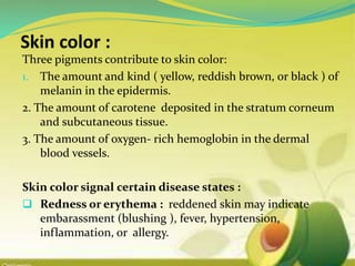 Three pigments contribute to skin color:
1. The amount and kind ( yellow, reddish brown, or black ) of
melanin in the epidermis.
2. The amount of carotene deposited in the stratum corneum
and subcutaneous tissue.
3. The amount of oxygen- rich hemoglobin in the dermal
blood vessels.
Skin color signal certain disease states :
 Redness or erythema : reddened skin may indicate
embarassment (blushing ), fever, hypertension,
inflammation, or allergy.
 