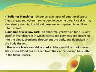  Pallor or blanching : Under certain types of emotional stress
( fear, anger, and others), some people become pale. Pale skin may
also signify anemia, low blood pressure, or impaired blood flow
into the area.
>Jaundice or a yellow cast: An abnormal yellow skin tone usually
signifies liver disorder in which excess bile pigments are absorbed
into the blood, circulated throughout the body, and deposited in
the body tissues.
> Bruises or black –and-blue marks : black and blue marks reveal
sites where blood has escaped from the circulation and has clotted
in the tissue spaces.
 