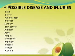 POSSIBLE DISEASE AND INJURIES
- Rash
- Blister
- Athletes foot
-Infection
-Sunburn
- Skin cancer
-Albinism
-Acne
-Herpes
- Cold sores
-Impetigo
- Rubella
- Cancer
-Psoriasis
 