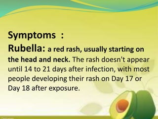 Symptoms :
Rubella: a red rash, usually starting on
the head and neck. The rash doesn't appear
until 14 to 21 days after infection, with most
people developing their rash on Day 17 or
Day 18 after exposure.
 