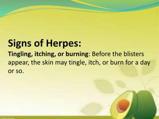Signs of Herpes:
Tingling, itching, or burning: Before the blisters
appear, the skin may tingle, itch, or burn for a day
or so.
 