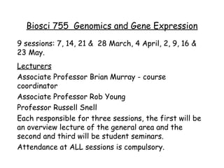 Biosci 755  Genomics and Gene Expression 9 sessions: 7, 14, 21 &  28 March, 4 April, 2, 9, 16 & 23 May. Lecturers Associate Professor Brian Murray - course coordinator Associate Professor Rob Young Professor Russell Snell Each responsible for three sessions, the first will be an overview lecture of the general area and the second and third will be student seminars. Attendance at ALL sessions is compulsory. 