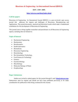 Bioscience & Engineering: An International Journal (BIOEJ)
ISSN : 2349 - 848X
http://airccse.com/bioej/index.html
Call for papers
Bioscience & Engineering: An International Journal (BIOEJ) is a peer-reviewed, open access
journal that addresses the impacts and challenges of Bioscience, Bioengineering and
Applications. The journal documents practical and theoretical results which make a fundamental
contribution for the development of Bioscience & Engineering.
This journal aims to bring together researchers and practitioners in all Bioscience & Engineering
aspects, including (but not limited to)
Topic of Interest
 Biochemical Engineering
 Biochemistry
 Bioinformatics
 Health Informatics
 Biomedicine
 Bioscience Engineering
 Biotechnology
 Bio-fermentation Technology,
 Food Science & Technology
 Genetics
 Geomicrobiology
 Microbiology
 Molecular Biology of Plants
 Zoophysiology
Paper Submission
Authors are invited to submit papers for this journal through E-mail: bioej@airccse.com.
Submissions must be original and should not have been published previously or be under
consideration for publication while being evaluated for this Journal.
 