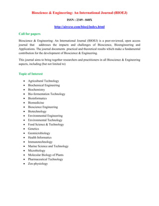 Bioscience & Engineering: An International Journal (BIOEJ)
ISSN : 2349 - 848X
http://airccse.com/bioej/index.html
Call for papers
Bioscience & Engineering: An International Journal (BIOEJ) is a peer-reviewed, open access
journal that addresses the impacts and challenges of Bioscience, Bioengineering and
Applications. The journal documents practical and theoretical results which make a fundamental
contribution for the development of Bioscience & Engineering.
This journal aims to bring together researchers and practitioners in all Bioscience & Engineering
aspects, including (but not limited to)
Topic of Interest
 Agricultural Technology
 Biochemical Engineering
 Biochemistry
 Bio-fermentation Technology
 Bioinformatics
 Biomedicine
 Bioscience Engineering
 Biotechnology
 Environmental Engineering
 Environmental Technology
 Food Science & Technology
 Genetics
 Geomicrobiology
 Health Informatics
 Immunotechnology
 Marine Science and Technology
 Microbiology
 Molecular Biology of Plants
 Pharmaceutical Technology
 Zoo physiology
 