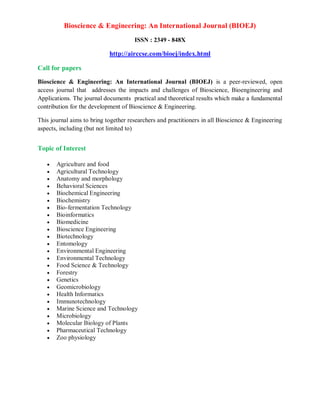 Bioscience & Engineering: An International Journal (BIOEJ)
ISSN : 2349 - 848X
http://airccse.com/bioej/index.html
Call for papers
Bioscience & Engineering: An International Journal (BIOEJ) is a peer-reviewed, open
access journal that addresses the impacts and challenges of Bioscience, Bioengineering and
Applications. The journal documents practical and theoretical results which make a fundamental
contribution for the development of Bioscience & Engineering.
This journal aims to bring together researchers and practitioners in all Bioscience & Engineering
aspects, including (but not limited to)
Topic of Interest
 Agriculture and food
 Agricultural Technology
 Anatomy and morphology
 Behavioral Sciences
 Biochemical Engineering
 Biochemistry
 Bio-fermentation Technology
 Bioinformatics
 Biomedicine
 Bioscience Engineering
 Biotechnology
 Entomology
 Environmental Engineering
 Environmental Technology
 Food Science & Technology
 Forestry
 Genetics
 Geomicrobiology
 Health Informatics
 Immunotechnology
 Marine Science and Technology
 Microbiology
 Molecular Biology of Plants
 Pharmaceutical Technology
 Zoo physiology
 