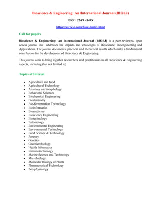 Bioscience & Engineering: An International Journal (BIOEJ)
ISSN : 2349 - 848X
https://airccse.com/bioej/index.html
Call for papers
Bioscience & Engineering: An International Journal (BIOEJ) is a peer-reviewed, open
access journal that addresses the impacts and challenges of Bioscience, Bioengineering and
Applications. The journal documents practical and theoretical results which make a fundamental
contribution for the development of Bioscience & Engineering.
This journal aims to bring together researchers and practitioners in all Bioscience & Engineering
aspects, including (but not limited to)
Topics of Interest
 Agriculture and food
 Agricultural Technology
 Anatomy and morphology
 Behavioral Sciences
 Biochemical Engineering
 Biochemistry
 Bio-fermentation Technology
 Bioinformatics
 Biomedicine
 Bioscience Engineering
 Biotechnology
 Entomology
 Environmental Engineering
 Environmental Technology
 Food Science & Technology
 Forestry
 Genetics
 Geomicrobiology
 Health Informatics
 Immunotechnology
 Marine Science and Technology
 Microbiology
 Molecular Biology of Plants
 Pharmaceutical Technology
 Zoo physiology
 