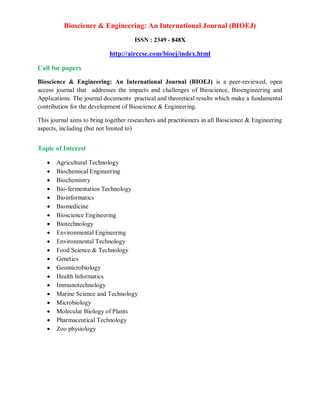 Bioscience & Engineering: An International Journal (BIOEJ)
ISSN : 2349 - 848X
http://airccse.com/bioej/index.html
Call for papers
Bioscience & Engineering: An International Journal (BIOEJ) is a peer-reviewed, open
access journal that addresses the impacts and challenges of Bioscience, Bioengineering and
Applications. The journal documents practical and theoretical results which make a fundamental
contribution for the development of Bioscience & Engineering.
This journal aims to bring together researchers and practitioners in all Bioscience & Engineering
aspects, including (but not limited to)
Topic of Interest
 Agricultural Technology
 Biochemical Engineering
 Biochemistry
 Bio-fermentation Technology
 Bioinformatics
 Biomedicine
 Bioscience Engineering
 Biotechnology
 Environmental Engineering
 Environmental Technology
 Food Science & Technology
 Genetics
 Geomicrobiology
 Health Informatics
 Immunotechnology
 Marine Science and Technology
 Microbiology
 Molecular Biology of Plants
 Pharmaceutical Technology
 Zoo physiology
 