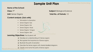 Readwithdaisy.home.blog
Readwithdaisy.home.blog
Readwithdaisy.home.blog
Sample Unit Plan
Name of the School:
Class: 9th Subject: Biological Science
Unit: Sense Organs Total No. of Periods: 13
Content analysis: (Sub units)
▪ Stimulation to Sensation
▪ Sense Organs- Eye
▪ Sense Organs- Ear
▪ Sense Organs- Nose
▪ Sense Organs- Tongue
▪ Sense Organs- Skin
Learning Objectives: The Students will
❑ Develop an understanding of 5 Sense organs
❑ Recognises the importance of Sense organs
❑ Illustrate the path of sensation
❑ Describe the Sense organs with clearly labelled diagrams
❑ Classify and name the parts of Sense organs
 
