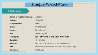 Readwithdaisy.home.blog
Readwithdaisy.home.blog
Readwithdaisy.home.blog
1. Preliminaries
Name of Teacher Trainee: ABCDE
Roll no.: 12304789
School Name: WXYZ
Class: 9th Standard
Subject: Bio science
Unit: Sense organs
Sub Topic: Eye - Structure of Eye & Eye Protection
Duration: 45 minutes
Method: Discussion & Interaction, Activity based.
TLM: Blind fold, Eye model, Picture chart, Torch light
Reference: Text book
Sample Period Plan
 