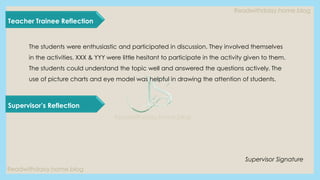 Readwithdaisy.home.blog
Readwithdaisy.home.blog
Readwithdaisy.home.blog
Teacher Trainee Reflection
Supervisor’s Reflection
The students were enthusiastic and participated in discussion. They involved themselves
in the activities. XXX & YYY were little hesitant to participate in the activity given to them.
The students could understand the topic well and answered the questions actively. The
use of picture charts and eye model was helpful in drawing the attention of students.
Supervisor Signature
 