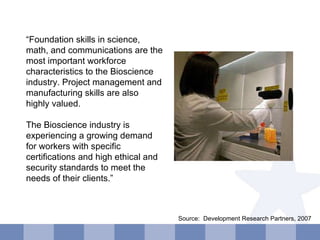 “ Foundation skills in science, math, and communications are the most important workforce characteristics to the Bioscience industry. Project management and manufacturing skills are also highly valued. The Bioscience industry is experiencing a growing demand for workers with specific certifications and high ethical and security standards to meet the needs of their clients.” Source:  Development Research Partners, 2007  