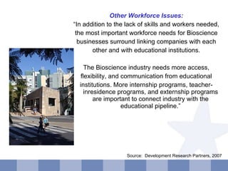 Other Workforce Issues: “ In addition to the lack of skills and workers needed, the most important workforce needs for Bioscience businesses surround linking companies with each other and with educational institutions. The Bioscience industry needs more access, flexibility, and communication from educational institutions. More internship programs, teacher-inresidence programs, and externship programs are important to connect industry with the educational pipeline.” Source:  Development Research Partners, 2007  