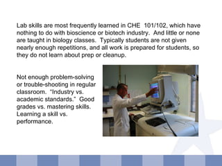 Lab skills are most frequently learned in CHE  101/102, which have nothing to do with bioscience or biotech industry.  And little or none are taught in biology classes.  Typically students are not given nearly enough repetitions, and all work is prepared for students, so they do not learn about prep or cleanup. Not enough problem-solving or trouble-shooting in regular classroom.  “Industry vs. academic standards.”  Good grades vs. mastering skills.  Learning a skill vs. performance. 