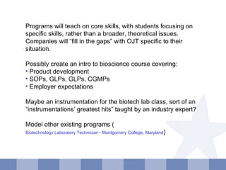 Programs will teach on core skills, with students focusing on specific skills, rather than a broader, theoretical issues.  Companies will “fill in the gaps” with OJT specific to their situation. Possibly create an intro to bioscience course covering: Product development SOPs, GLPs, GLPs, CGMPs Employer expectations Maybe an instrumentation for the biotech lab class, sort of an “instrumentations’ greatest hits” taught by an industry expert? Model other existing programs ( Biotechnology Laboratory Technician - Montgomery College, Maryland ) 
