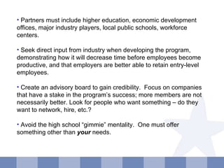 Partners must include higher education, economic development offices, major industry players, local public schools, workforce centers. Seek direct input from industry when developing the program, demonstrating how it will decrease time before employees become productive, and that employers are better able to retain entry-level employees. Create an advisory board to gain credibility.  Focus on companies that have a stake in the program’s success; more members are not necessarily better. Look for people who want something – do they want to network, hire, etc.? Avoid the high school “gimmie” mentality.  One must offer something other than  your  needs. 