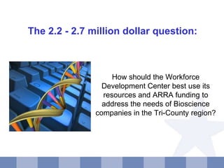 How should the Workforce Development Center best use its resources and ARRA funding to address the needs of Bioscience companies in the Tri-County region? The 2.2 - 2.7 million dollar question: 