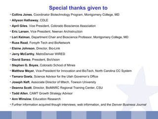 Special thanks given to  Collins Jones , Coordinator Biotechnology Program, Montgomery College, MD Allyson Hathaway , CDLE April Giles , Vice President, Colorado Bioscience Association Eric Larsen , Vice President, Neenan Archistruction Lori Kelman , Department Chair and Bioscience Professor, Montgomery College, MD Russ Read , Forsyth Tech and BioNetwork Elaine Johnson , Director, Bio-Link Jerry McCarthy , MetroDenver WIRED David Sanso , President, BioVision Stephen G. Boyes , Colorado School of Mines Matthew Meyer , Vice-President for Innovation and BioTech, North Carolina CC System Tamara Goetz , Science Advisor for the Utah Governor’s Office Joseph Naft , Associate Director of Mtech, Towson University Deanna Scott ,  Director, BioMARC Regional Training Center , CSU Todd Allen , CAMT Growth Strategy Advisor Ann Winslow , Education Research Further information acquired though interviews, web information, and the  Denver Business Journal 