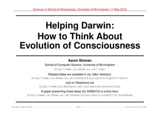Seminar in School of Biosciences, University of Birmingham 11 May 2010




               Helping Darwin:
             How to Think About
         Evolution of Consciousness
                                                      Aaron Sloman
                                    School of Computer Science, University of Birmingham
                                          http://www.cs.bham.ac.uk/˜axs/
                                  Related slides are available in my ‘talks’ directory:
                        http://www.cs.bham.ac.uk/research/projects/cogaff/talks/
                                               and on Slideshare.net
                                http://www.slideshare.net/asloman/presentations
                          A paper presenting these ideas (for SAB2010) is online here:
                  http://www.cs.bham.ac.uk/research/projects/cogaff/10.html#sab



Biosciences Talk May 2010                                   Slide 1                              Last revised: May 22, 2010
 