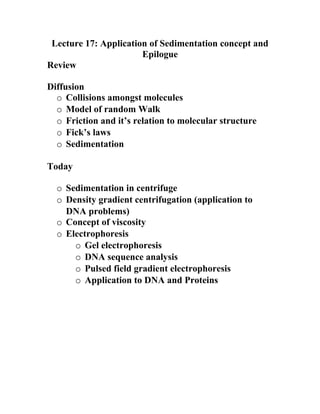 Lecture 17: Application of Sedimentation concept and
                       Epilogue
Review

Diffusion
  o Collisions amongst molecules
  o Model of random Walk
  o Friction and it’s relation to molecular structure
  o Fick’s laws
  o Sedimentation

Today

  o Sedimentation in centrifuge
  o Density gradient centrifugation (application to
    DNA problems)
  o Concept of viscosity
  o Electrophoresis
      o Gel electrophoresis
      o DNA sequence analysis
      o Pulsed field gradient electrophoresis
      o Application to DNA and Proteins
 