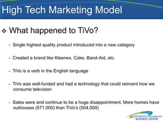 High Tech Marketing Model

   What happened to TiVo?
    - Single highest quality product introduced into a new category

    - Created a brand like Kleenex, Coke, Band-Aid, etc.

    - TiVo is a verb in the English language

    - TiVo was well-funded and had a technology that could reinvent how we
      consume television

    - Sales were and continue to be a huge disappointment. More homes have
      outhouses (671,000) than TiVo’s (504,000)
 