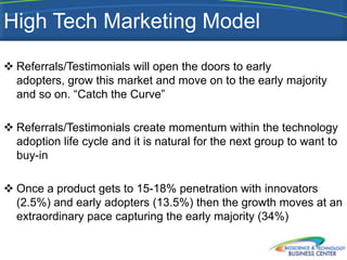 High Tech Marketing Model
 Referrals/Testimonials will open the doors to early
  adopters, grow this market and move on to the early majority
  and so on. “Catch the Curve”

 Referrals/Testimonials create momentum within the technology
  adoption life cycle and it is natural for the next group to want to
  buy-in

 Once a product gets to 15-18% penetration with innovators
  (2.5%) and early adopters (13.5%) then the growth moves at an
  extraordinary pace capturing the early majority (34%)
 