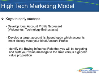 High Tech Marketing Model
 Keys to early success

  - Develop Ideal Account Profile Scorecard
    (Visionaries, Technology Enthusiasts)

   - Develop a target account list based upon which accounts
     most closely meet your Ideal Account Profile

  - Identify the Buying Influence Role that you will be targeting
     and craft your value message to the Role versus a generic
     value proposition
 