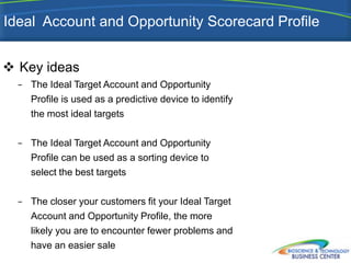 Ideal Account and Opportunity Scorecard Profile


 Key ideas
  −   The Ideal Target Account and Opportunity
      Profile is used as a predictive device to identify
      the most ideal targets

  −   The Ideal Target Account and Opportunity
      Profile can be used as a sorting device to
      select the best targets

  −   The closer your customers fit your Ideal Target
      Account and Opportunity Profile, the more
      likely you are to encounter fewer problems and
      have an easier sale
 