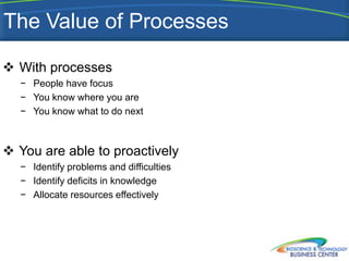 The Value of Processes

 With processes
  − People have focus
  − You know where you are
  − You know what to do next



 You are able to proactively
  − Identify problems and difficulties
  − Identify deficits in knowledge
  − Allocate resources effectively
 